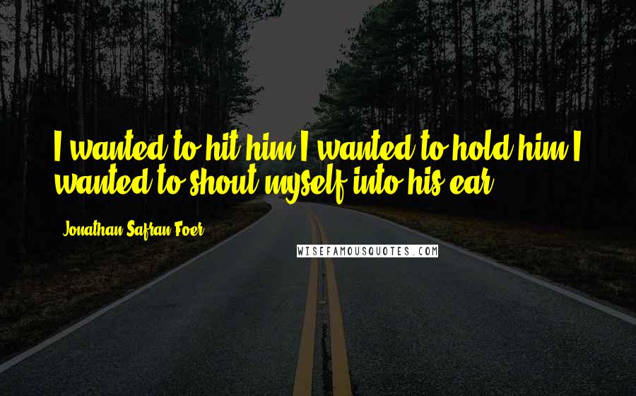 Jonathan Safran Foer Quotes: I wanted to hit him.I wanted to hold him.I wanted to shout myself into his ear.