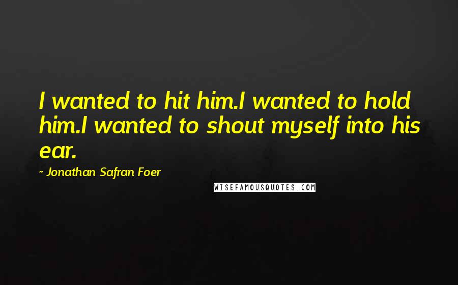 Jonathan Safran Foer Quotes: I wanted to hit him.I wanted to hold him.I wanted to shout myself into his ear.