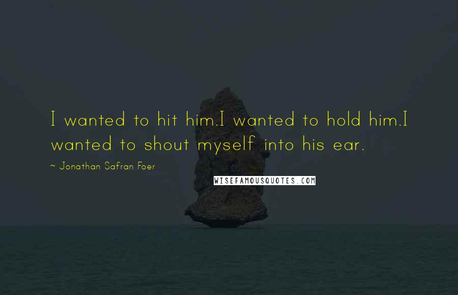 Jonathan Safran Foer Quotes: I wanted to hit him.I wanted to hold him.I wanted to shout myself into his ear.