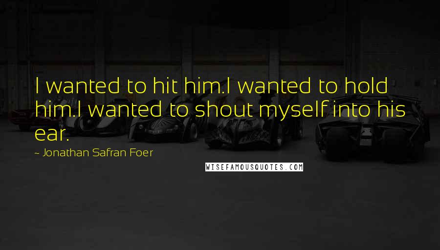 Jonathan Safran Foer Quotes: I wanted to hit him.I wanted to hold him.I wanted to shout myself into his ear.
