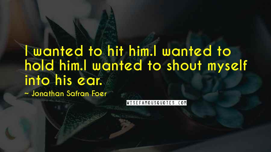 Jonathan Safran Foer Quotes: I wanted to hit him.I wanted to hold him.I wanted to shout myself into his ear.