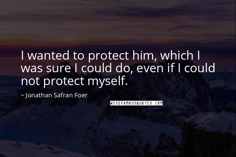 Jonathan Safran Foer Quotes: I wanted to protect him, which I was sure I could do, even if I could not protect myself.