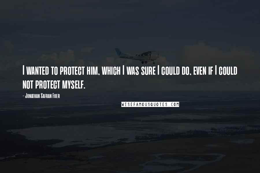 Jonathan Safran Foer Quotes: I wanted to protect him, which I was sure I could do, even if I could not protect myself.