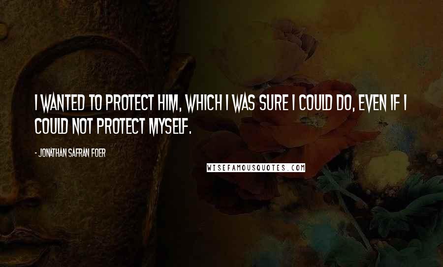 Jonathan Safran Foer Quotes: I wanted to protect him, which I was sure I could do, even if I could not protect myself.