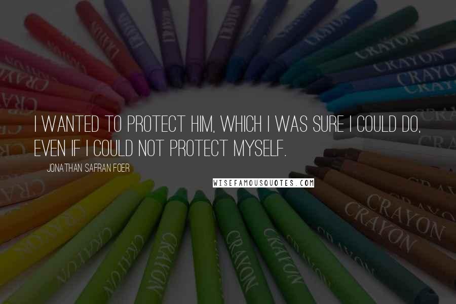Jonathan Safran Foer Quotes: I wanted to protect him, which I was sure I could do, even if I could not protect myself.
