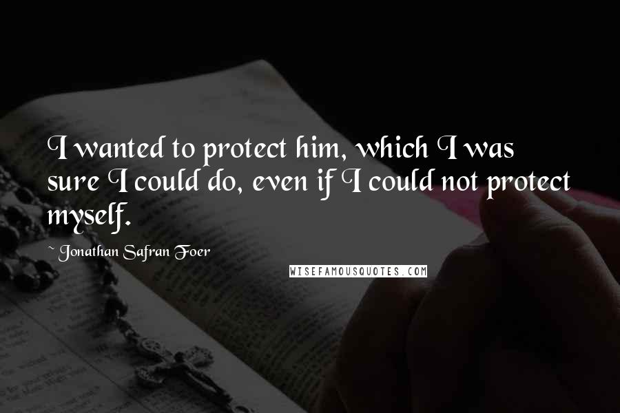 Jonathan Safran Foer Quotes: I wanted to protect him, which I was sure I could do, even if I could not protect myself.