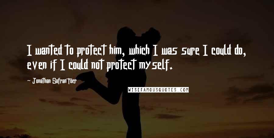 Jonathan Safran Foer Quotes: I wanted to protect him, which I was sure I could do, even if I could not protect myself.