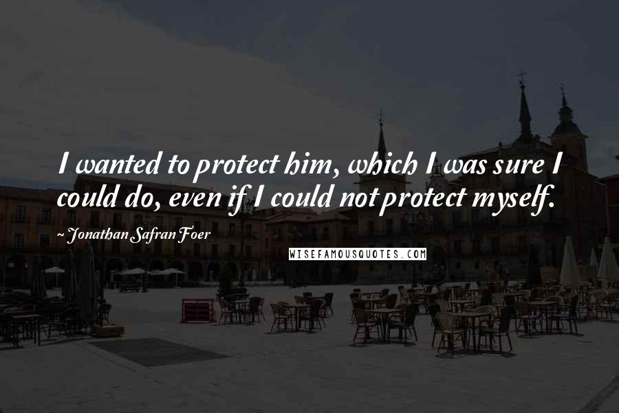 Jonathan Safran Foer Quotes: I wanted to protect him, which I was sure I could do, even if I could not protect myself.