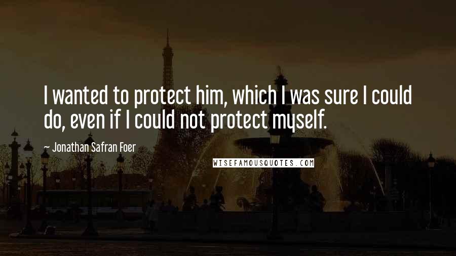 Jonathan Safran Foer Quotes: I wanted to protect him, which I was sure I could do, even if I could not protect myself.