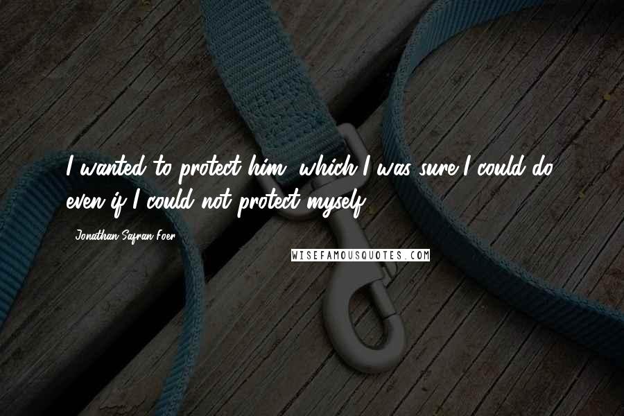 Jonathan Safran Foer Quotes: I wanted to protect him, which I was sure I could do, even if I could not protect myself.