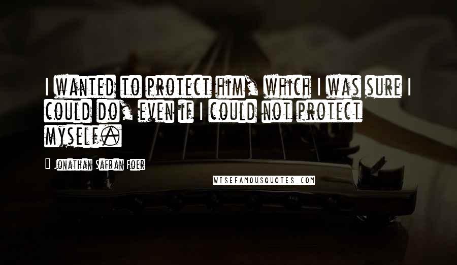 Jonathan Safran Foer Quotes: I wanted to protect him, which I was sure I could do, even if I could not protect myself.