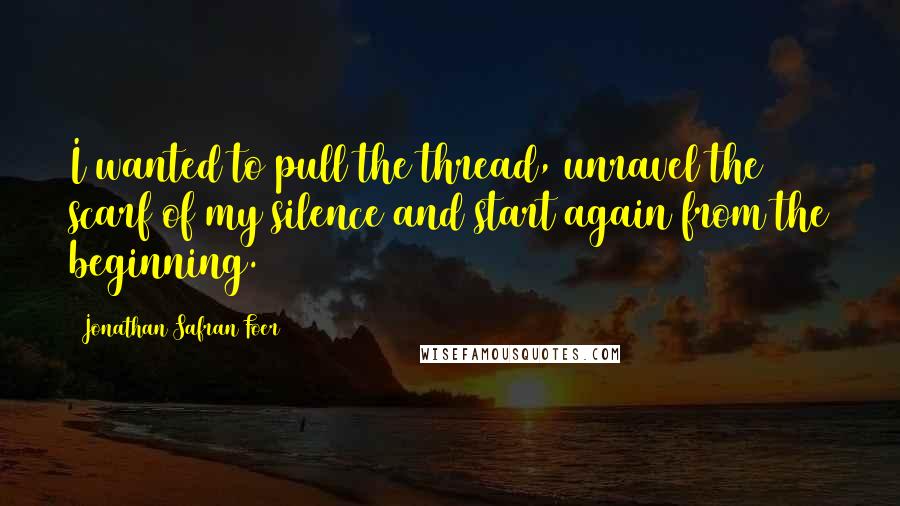 Jonathan Safran Foer Quotes: I wanted to pull the thread, unravel the scarf of my silence and start again from the beginning.