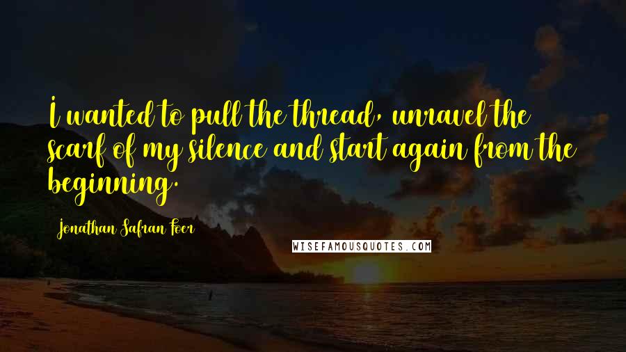 Jonathan Safran Foer Quotes: I wanted to pull the thread, unravel the scarf of my silence and start again from the beginning.