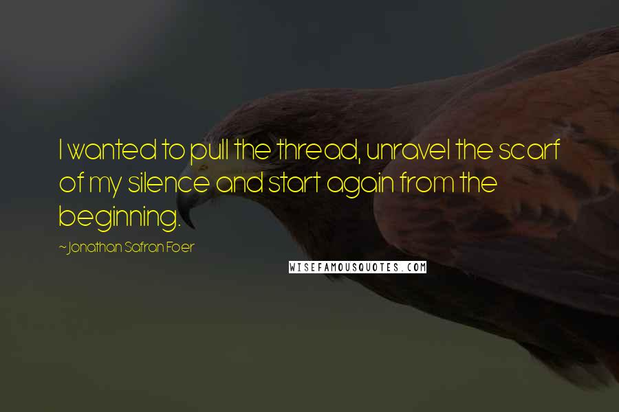 Jonathan Safran Foer Quotes: I wanted to pull the thread, unravel the scarf of my silence and start again from the beginning.