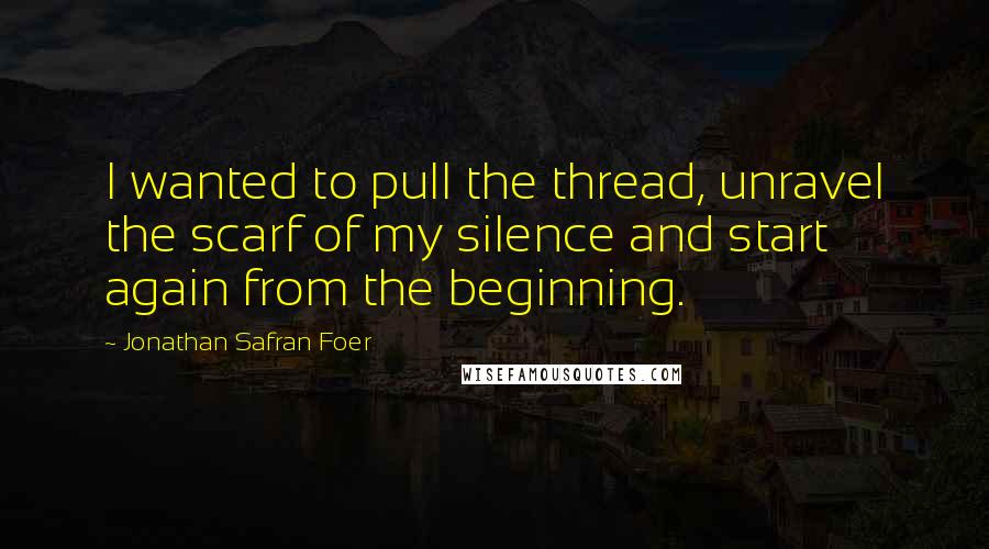 Jonathan Safran Foer Quotes: I wanted to pull the thread, unravel the scarf of my silence and start again from the beginning.