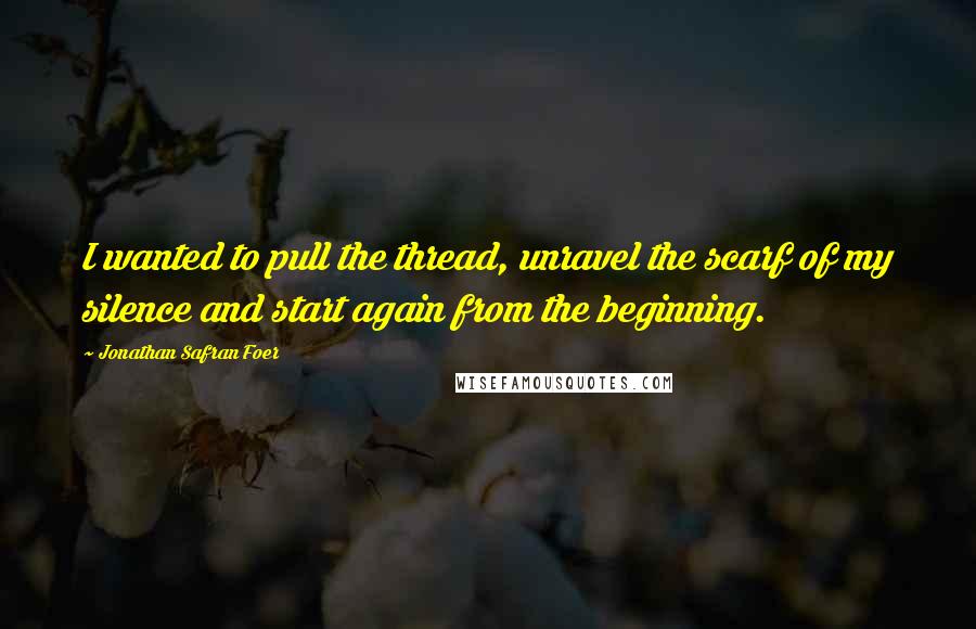 Jonathan Safran Foer Quotes: I wanted to pull the thread, unravel the scarf of my silence and start again from the beginning.