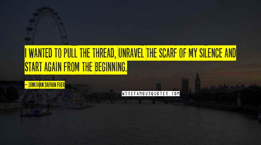 Jonathan Safran Foer Quotes: I wanted to pull the thread, unravel the scarf of my silence and start again from the beginning.