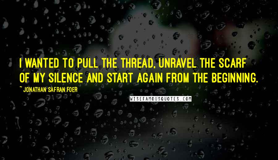 Jonathan Safran Foer Quotes: I wanted to pull the thread, unravel the scarf of my silence and start again from the beginning.