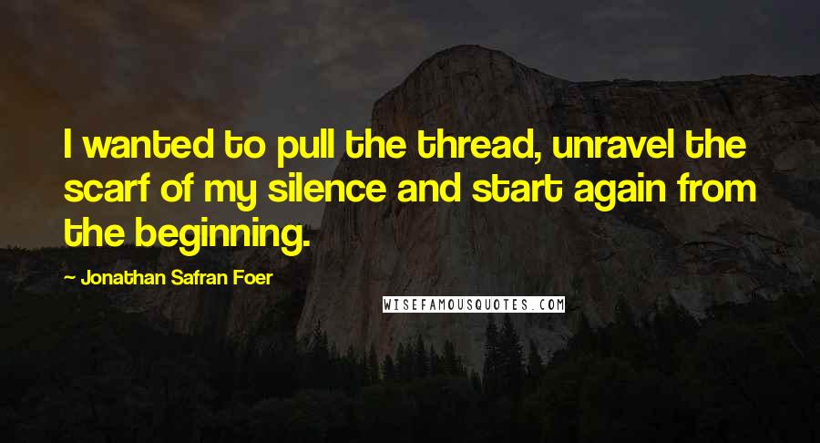 Jonathan Safran Foer Quotes: I wanted to pull the thread, unravel the scarf of my silence and start again from the beginning.