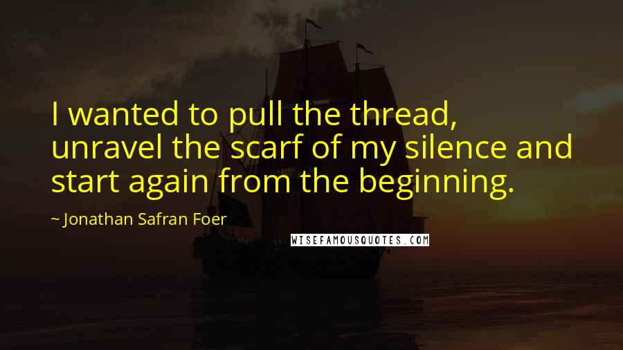 Jonathan Safran Foer Quotes: I wanted to pull the thread, unravel the scarf of my silence and start again from the beginning.