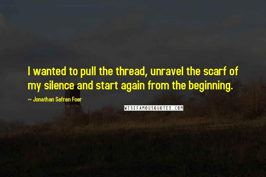 Jonathan Safran Foer Quotes: I wanted to pull the thread, unravel the scarf of my silence and start again from the beginning.