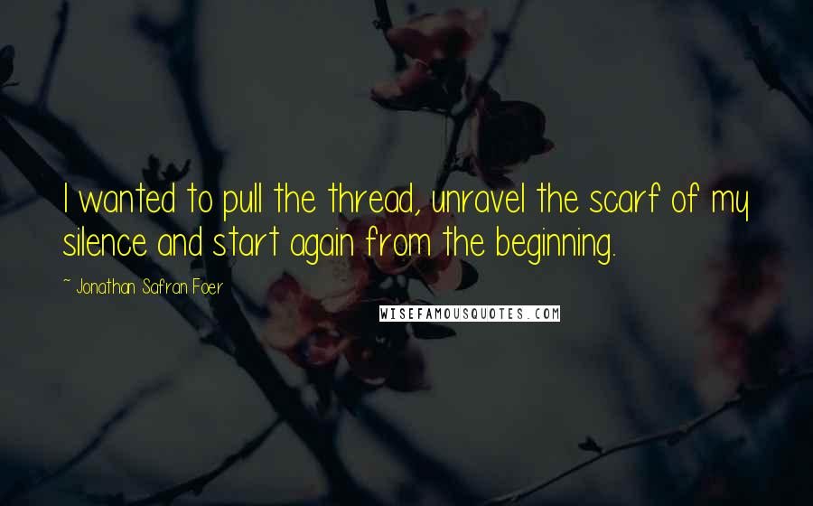 Jonathan Safran Foer Quotes: I wanted to pull the thread, unravel the scarf of my silence and start again from the beginning.