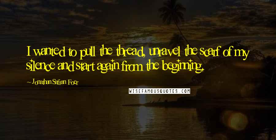 Jonathan Safran Foer Quotes: I wanted to pull the thread, unravel the scarf of my silence and start again from the beginning.