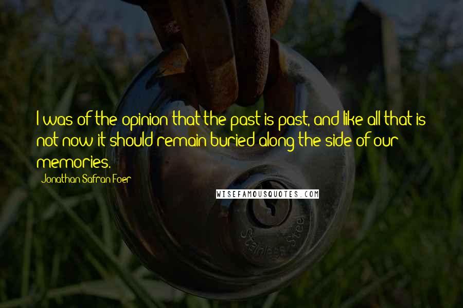 Jonathan Safran Foer Quotes: I was of the opinion that the past is past, and like all that is not now it should remain buried along the side of our memories.