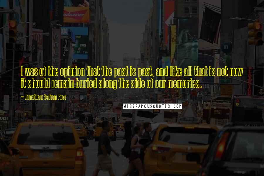 Jonathan Safran Foer Quotes: I was of the opinion that the past is past, and like all that is not now it should remain buried along the side of our memories.