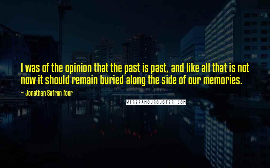 Jonathan Safran Foer Quotes: I was of the opinion that the past is past, and like all that is not now it should remain buried along the side of our memories.