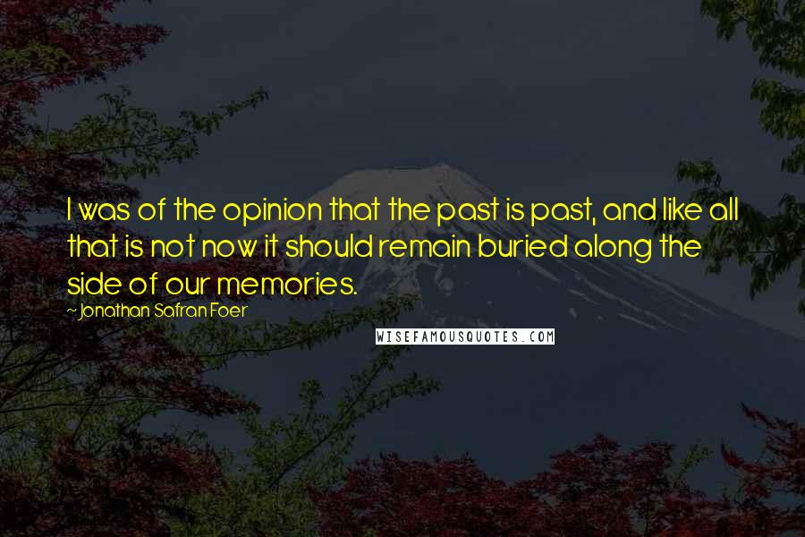 Jonathan Safran Foer Quotes: I was of the opinion that the past is past, and like all that is not now it should remain buried along the side of our memories.