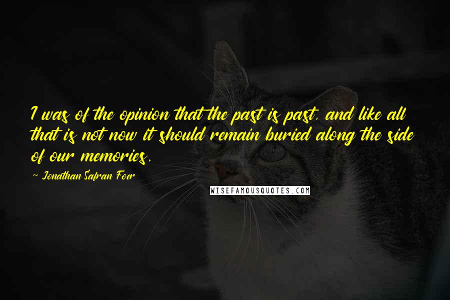 Jonathan Safran Foer Quotes: I was of the opinion that the past is past, and like all that is not now it should remain buried along the side of our memories.