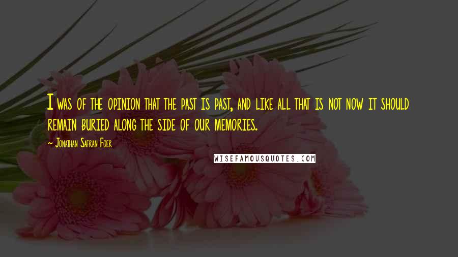 Jonathan Safran Foer Quotes: I was of the opinion that the past is past, and like all that is not now it should remain buried along the side of our memories.