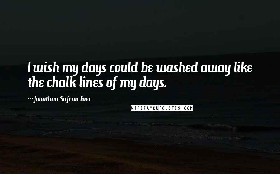 Jonathan Safran Foer Quotes: I wish my days could be washed away like the chalk lines of my days.