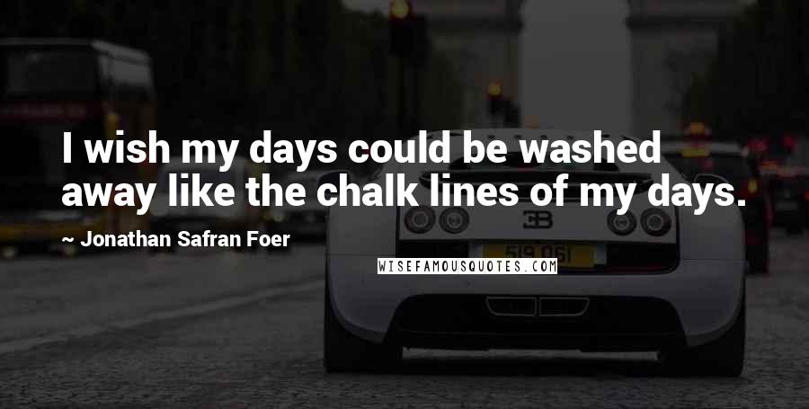 Jonathan Safran Foer Quotes: I wish my days could be washed away like the chalk lines of my days.