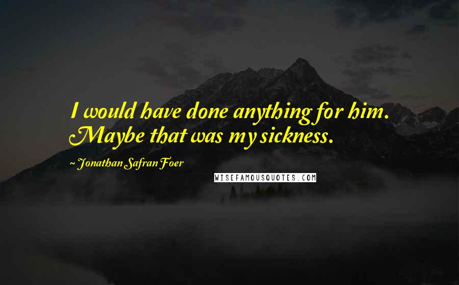 Jonathan Safran Foer Quotes: I would have done anything for him. Maybe that was my sickness.