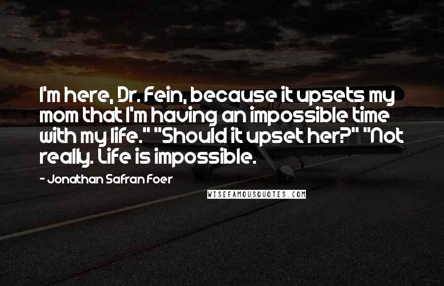 Jonathan Safran Foer Quotes: I'm here, Dr. Fein, because it upsets my mom that I'm having an impossible time with my life." "Should it upset her?" "Not really. Life is impossible.