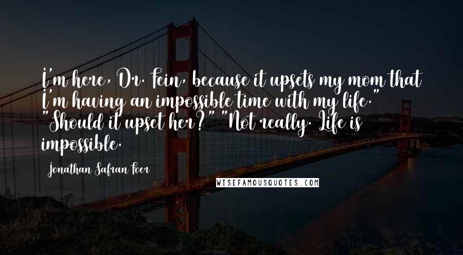 Jonathan Safran Foer Quotes: I'm here, Dr. Fein, because it upsets my mom that I'm having an impossible time with my life." "Should it upset her?" "Not really. Life is impossible.