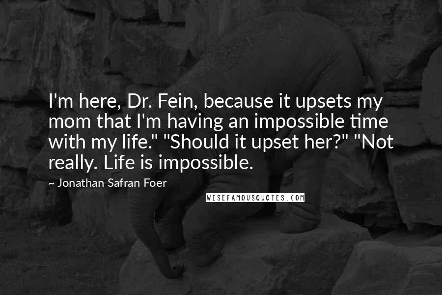 Jonathan Safran Foer Quotes: I'm here, Dr. Fein, because it upsets my mom that I'm having an impossible time with my life." "Should it upset her?" "Not really. Life is impossible.