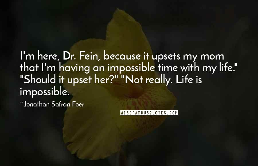 Jonathan Safran Foer Quotes: I'm here, Dr. Fein, because it upsets my mom that I'm having an impossible time with my life." "Should it upset her?" "Not really. Life is impossible.