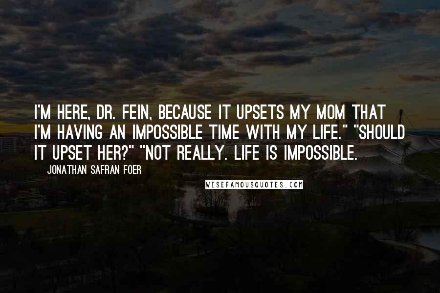 Jonathan Safran Foer Quotes: I'm here, Dr. Fein, because it upsets my mom that I'm having an impossible time with my life." "Should it upset her?" "Not really. Life is impossible.