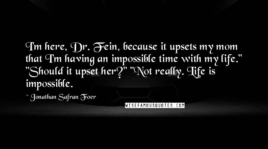 Jonathan Safran Foer Quotes: I'm here, Dr. Fein, because it upsets my mom that I'm having an impossible time with my life." "Should it upset her?" "Not really. Life is impossible.