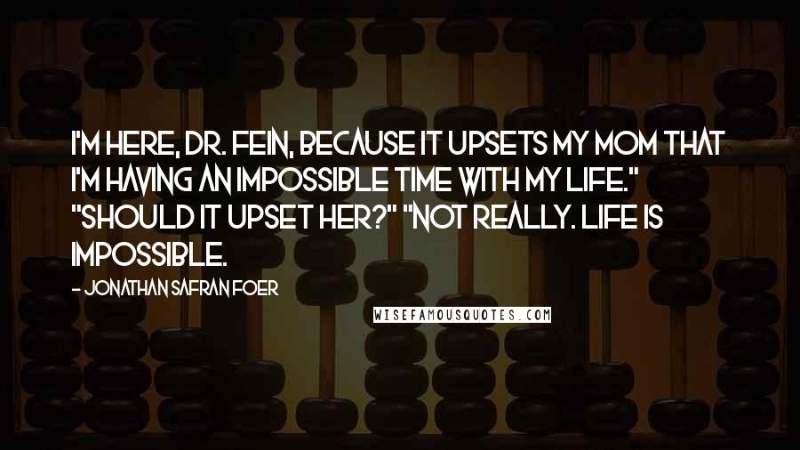 Jonathan Safran Foer Quotes: I'm here, Dr. Fein, because it upsets my mom that I'm having an impossible time with my life." "Should it upset her?" "Not really. Life is impossible.