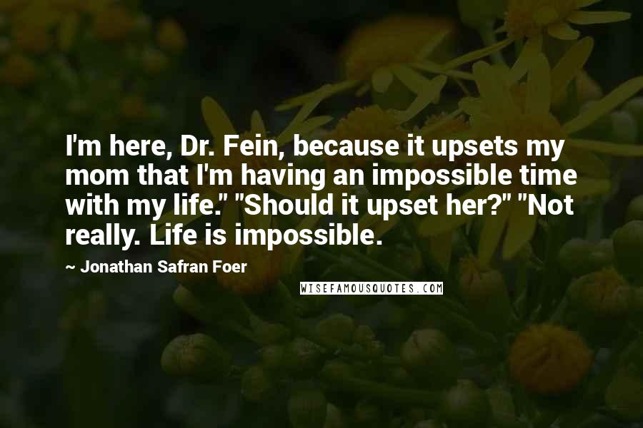 Jonathan Safran Foer Quotes: I'm here, Dr. Fein, because it upsets my mom that I'm having an impossible time with my life." "Should it upset her?" "Not really. Life is impossible.