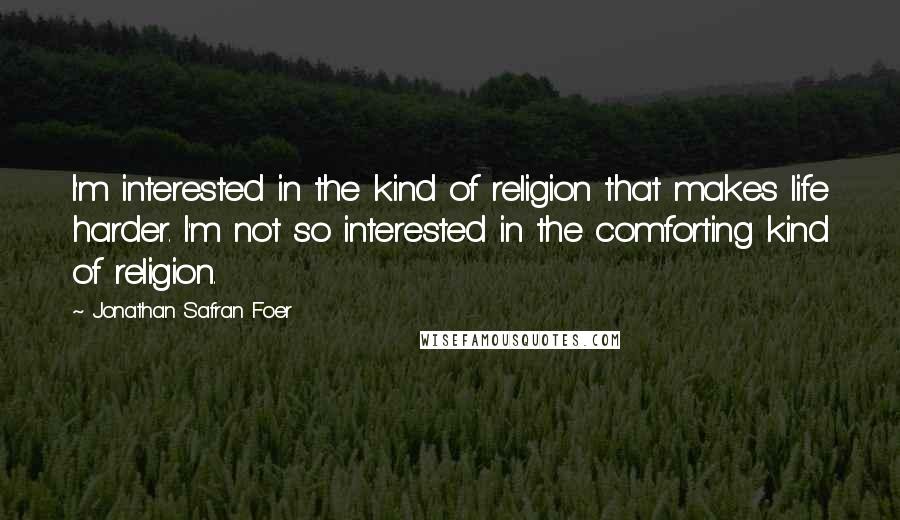 Jonathan Safran Foer Quotes: I'm interested in the kind of religion that makes life harder. I'm not so interested in the comforting kind of religion.