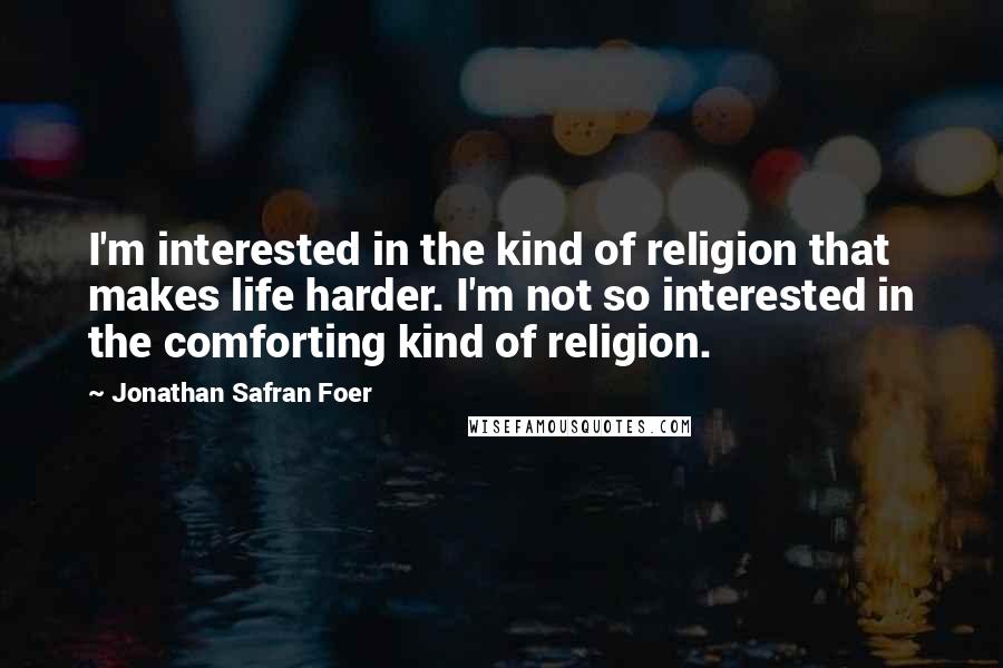 Jonathan Safran Foer Quotes: I'm interested in the kind of religion that makes life harder. I'm not so interested in the comforting kind of religion.