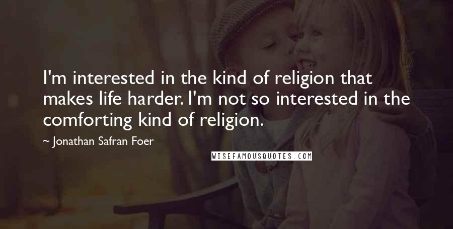 Jonathan Safran Foer Quotes: I'm interested in the kind of religion that makes life harder. I'm not so interested in the comforting kind of religion.