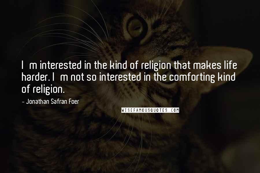 Jonathan Safran Foer Quotes: I'm interested in the kind of religion that makes life harder. I'm not so interested in the comforting kind of religion.