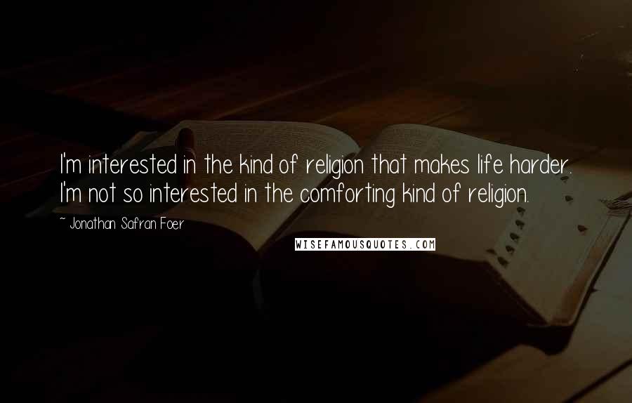 Jonathan Safran Foer Quotes: I'm interested in the kind of religion that makes life harder. I'm not so interested in the comforting kind of religion.