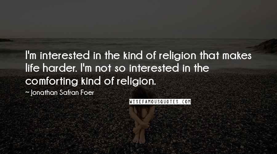 Jonathan Safran Foer Quotes: I'm interested in the kind of religion that makes life harder. I'm not so interested in the comforting kind of religion.